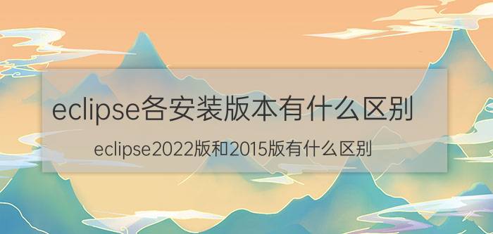 eclipse各安装版本有什么区别 eclipse2022版和2015版有什么区别？